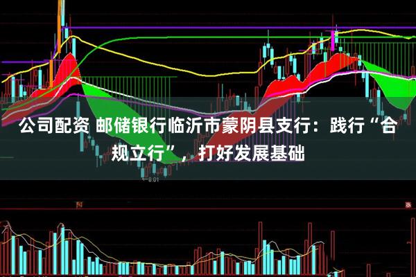 公司配资 邮储银行临沂市蒙阴县支行：践行“合规立行”，打好发展基础