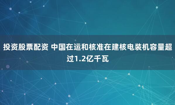 投资股票配资 中国在运和核准在建核电装机容量超过1.2亿千瓦